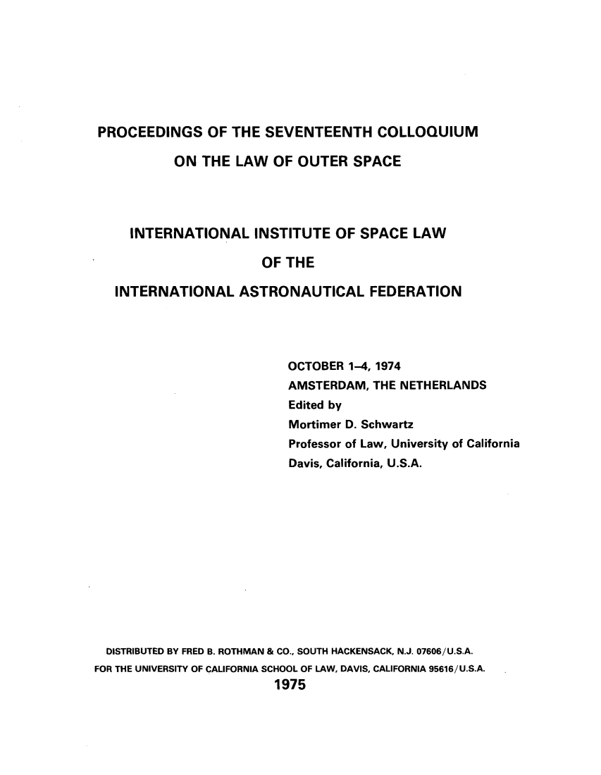 handle is hein.space/pininsl0017 and id is 1 raw text is: PROCEEDINGS OF THE SEVENTEENTH COLLOQUIUM
ON THE LAW OF OUTER SPACE
INTERNATIONAL INSTITUTE OF SPACE LAW
OF THE
INTERNATIONAL ASTRONAUTICAL FEDERATION
OCTOBER 1-4, 1974
AMSTERDAM, THE NETHERLANDS
Edited by
Mortimer D. Schwartz
Professor of Law, University of California
Davis, California, U.S.A.
DISTRIBUTED BY FRED B. ROTHMAN & CO., SOUTH HACKENSACK, N.J. 07606/U.S.A.
FOR THE UNIVERSITY OF CALIFORNIA SCHOOL OF LAW, DAVIS, CALIFORNIA 95616/U.S.A.
1975


