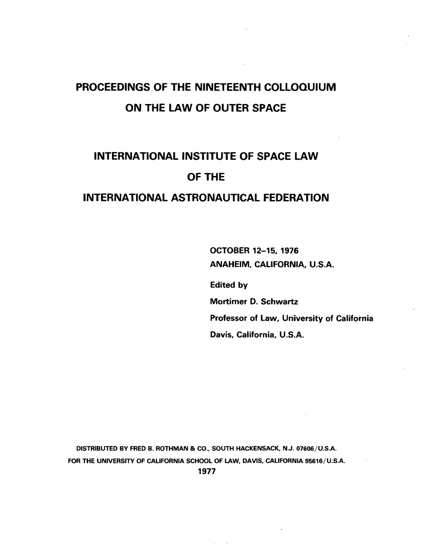handle is hein.space/pininsl0019 and id is 1 raw text is: PROCEEDINGS OF THE NINETEENTH COLLOQUIUM
ON THE LAW OF OUTER SPACE
INTERNATIONAL INSTITUTE OF SPACE LAW
OF THE
INTERNATIONAL ASTRONAUTICAL FEDERATION
OCTOBER 12-15, 1976
ANAHEIM, CALIFORNIA, U.S.A.
Edited by
Mortimer D. Schwartz
Professor of Law, University of California
Davis, California, U.S.A.
DISTRIBUTED BY FRED B. ROTHMAN & CO., SOUTH HACKENSACK, N.J. 07606/U.S.A.
FOR THE UNIVERSITY OF CALIFORNIA SCHOOL OF LAW, DAVIS, CALIFORNIA 95616/U.S.A.
1977


