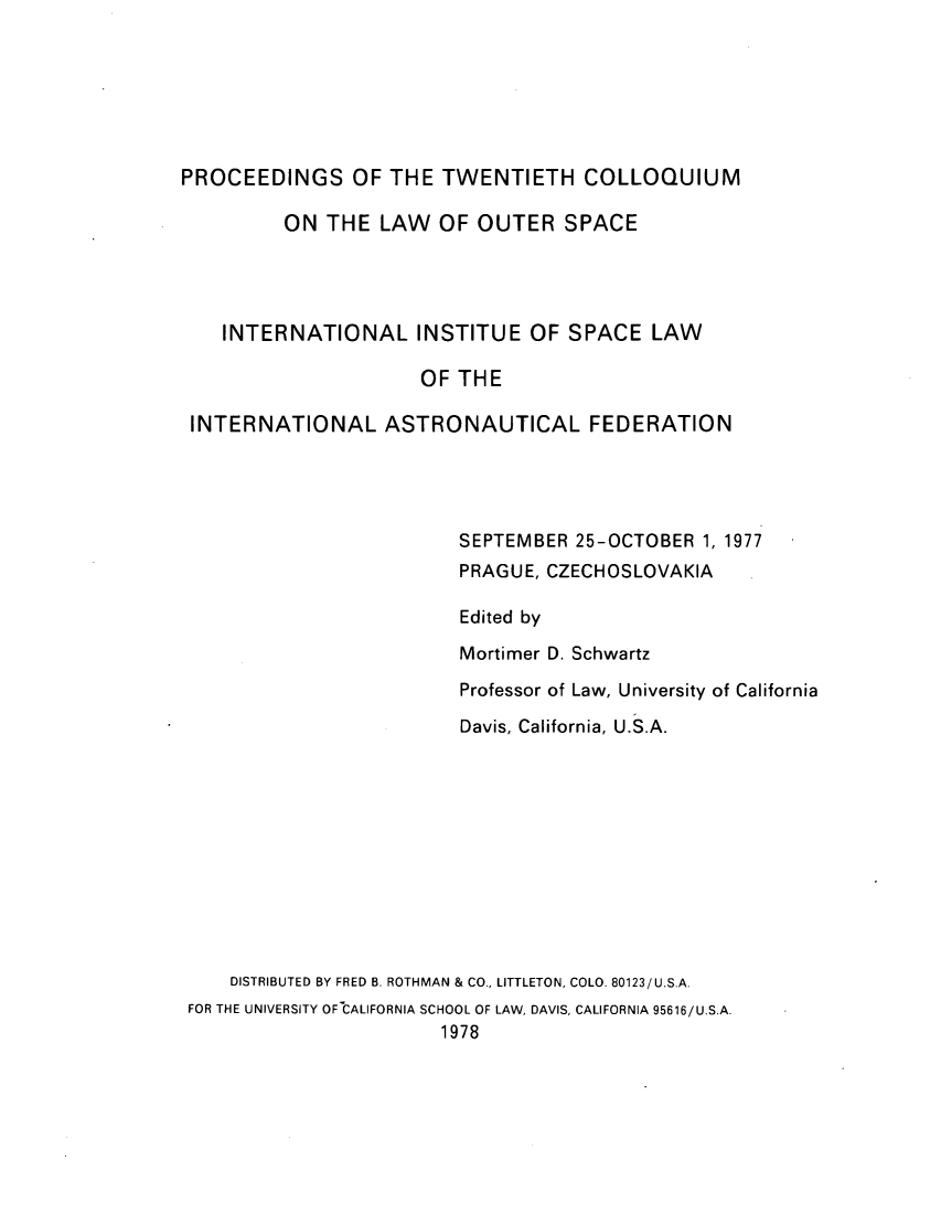 handle is hein.space/pininsl0020 and id is 1 raw text is: PROCEEDINGS OF THE TWENTIETH COLLOQUIUM
ON THE LAW OF OUTER SPACE
INTERNATIONAL INSTITUE OF SPACE LAW
OF THE
INTERNATIONAL ASTRONAUTICAL FEDERATION
SEPTEMBER 25-OCTOBER 1, 1977
PRAGUE, CZECHOSLOVAKIA
Edited by
Mortimer D. Schwartz
Professor of Law, University of California
Davis, California, U.S.A.
DISTRIBUTED BY FRED B. ROTHMAN & CO., LITTLETON, COLO. 80123/U.S.A.
FOR THE UNIVERSITY OF CALIFORNIA SCHOOL OF LAW, DAVIS, CALIFORNIA 95616/U.S.A.
1978


