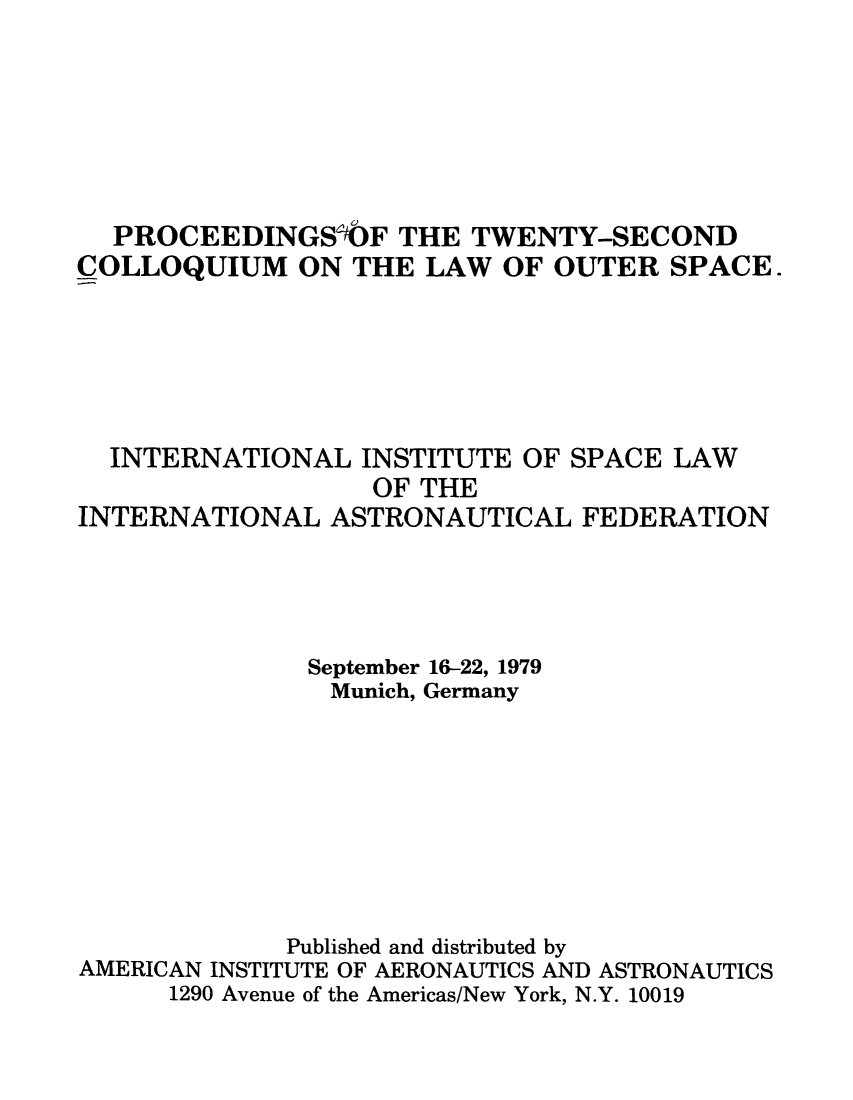 handle is hein.space/pininsl0022 and id is 1 raw text is: PROCEEDINGSbF THE TWENTY-SECOND
COLLOQUIUM ON THE LAW OF OUTER SPACE.
INTERNATIONAL INSTITUTE OF SPACE LAW
OF THE
INTERNATIONAL ASTRONAUTICAL FEDERATION
September 16-22, 1979
Munich, Germany
Published and distributed by
AMERICAN INSTITUTE OF AERONAUTICS AND ASTRONAUTICS
1290 Avenue of the Americas/New York, N.Y. 10019


