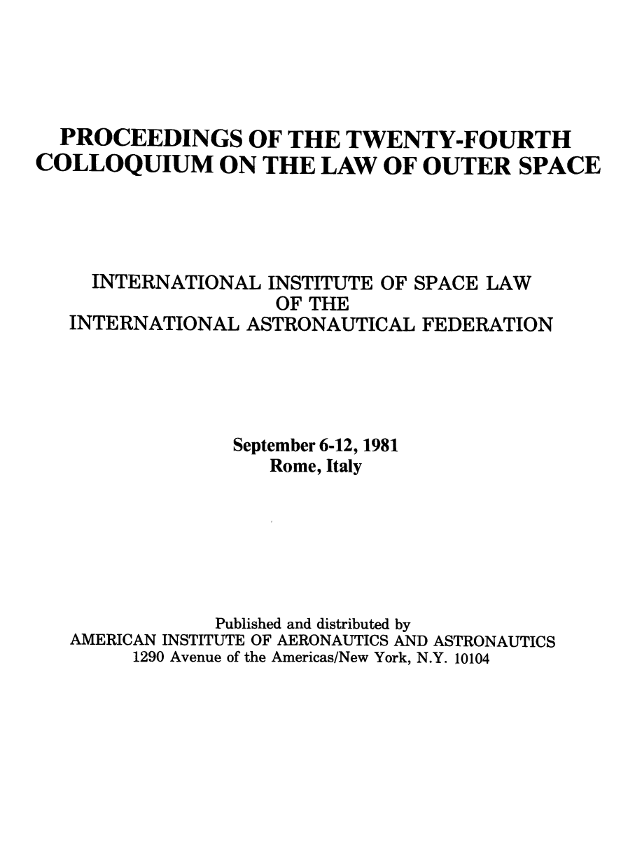 handle is hein.space/pininsl0024 and id is 1 raw text is: PROCEEDINGS OF THE TWENTY-FOURTH
COLLOQUIUM ON THE LAW OF OUTER SPACE
INTERNATIONAL INSTITUTE OF SPACE LAW
OF THE
INTERNATIONAL ASTRONAUTICAL FEDERATION
September 6-12, 1981
Rome, Italy
Published and distributed by
AMERICAN INSTITUTE OF AERONAUTICS AND ASTRONAUTICS
1290 Avenue of the Americas/New York, N.Y. 10104


