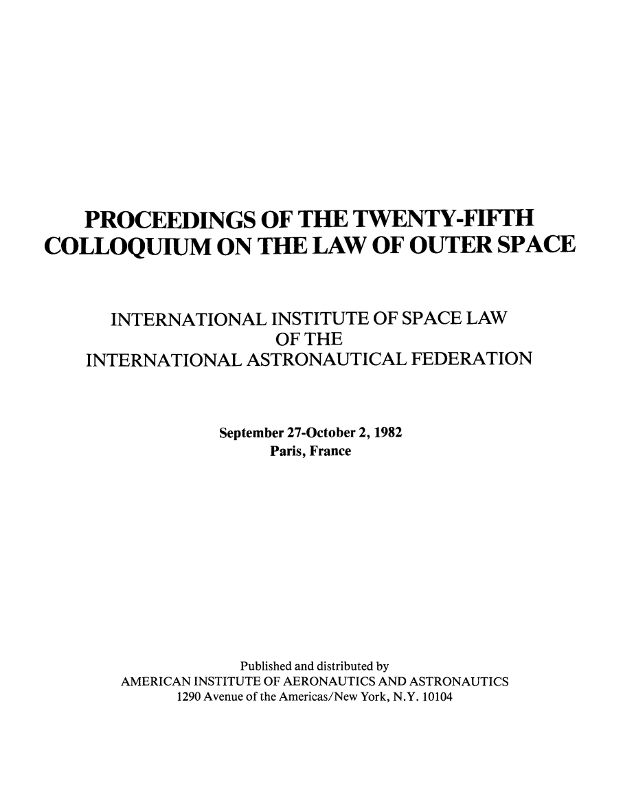 handle is hein.space/pininsl0025 and id is 1 raw text is: PROCEEDINGS OF THE TWENTY-FIFTH
COLLOQUIUM ON THE LAW OF OUTER SPACE
INTERNATIONAL INSTITUTE OF SPACE LAW
OF THE
INTERNATIONAL ASTRONAUTICAL FEDERATION
September 27-October 2, 1982
Paris, France
Published and distributed by
AMERICAN INSTITUTE OF AERONAUTICS AND ASTRONAUTICS
1290 Avenue of the Americas/New York, N.Y. 10104


