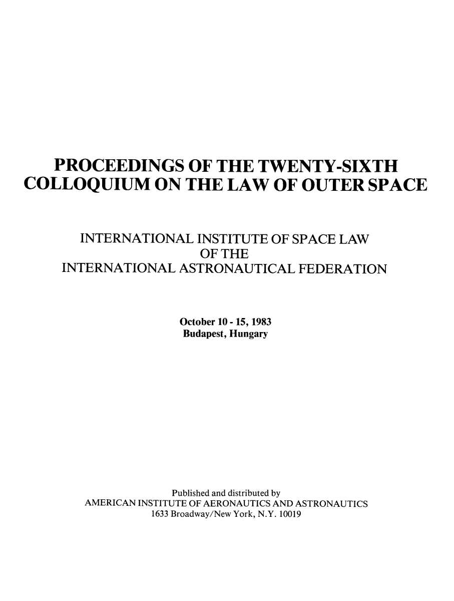 handle is hein.space/pininsl0026 and id is 1 raw text is: PROCEEDINGS OF THE TWENTY-SIXTH
COLLOQUIUM ON THE LAW OF OUTER SPACE
INTERNATIONAL INSTITUTE OF SPACE LAW
OF THE
INTERNATIONAL ASTRONAUTICAL FEDERATION
October 10 - 15, 1983
Budapest, Hungary
Published and distributed by
AMERICAN INSTITUTE OF AERONAUTICS AND ASTRONAUTICS
1633 Broadway/New York, N.Y. 10019


