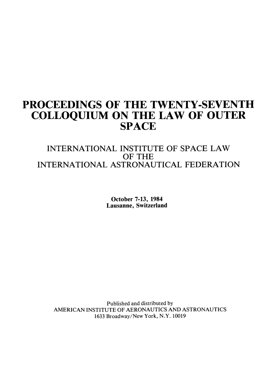 handle is hein.space/pininsl0027 and id is 1 raw text is: PROCEEDINGS OF THE TWENTY-SEVENTH
COLLOQUIUM ON THE LAW OF OUTER
SPACE
INTERNATIONAL INSTITUTE OF SPACE LAW
OF THE
INTERNATIONAL ASTRONAUTICAL FEDERATION
October 7-13, 1984
Lausanne, Switzerland
Published and distributed by
AMERICAN INSTITUTE OF AERONAUTICS AND ASTRONAUTICS
1633 Broadway/New York, N.Y. 10019



