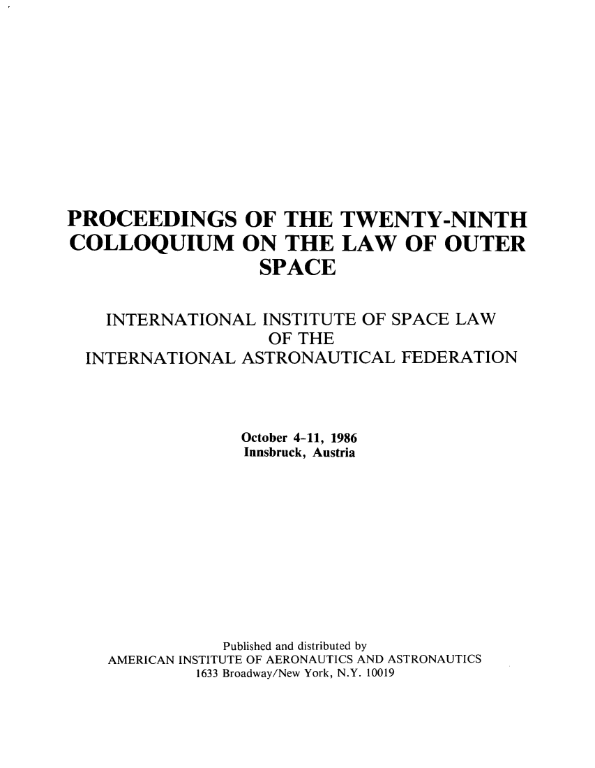 handle is hein.space/pininsl0029 and id is 1 raw text is: PROCEEDINGS OF THE TWENTY-NINTH
COLLOQUIUM ON THE LAW OF OUTER
SPACE
INTERNATIONAL INSTITUTE OF SPACE LAW
OF THE
INTERNATIONAL ASTRONAUTICAL FEDERATION
October 4-11, 1986
Innsbruck, Austria
Published and distributed by
AMERICAN INSTITUTE OF AERONAUTICS AND ASTRONAUTICS
1633 Broadway/New York, N.Y. 10019


