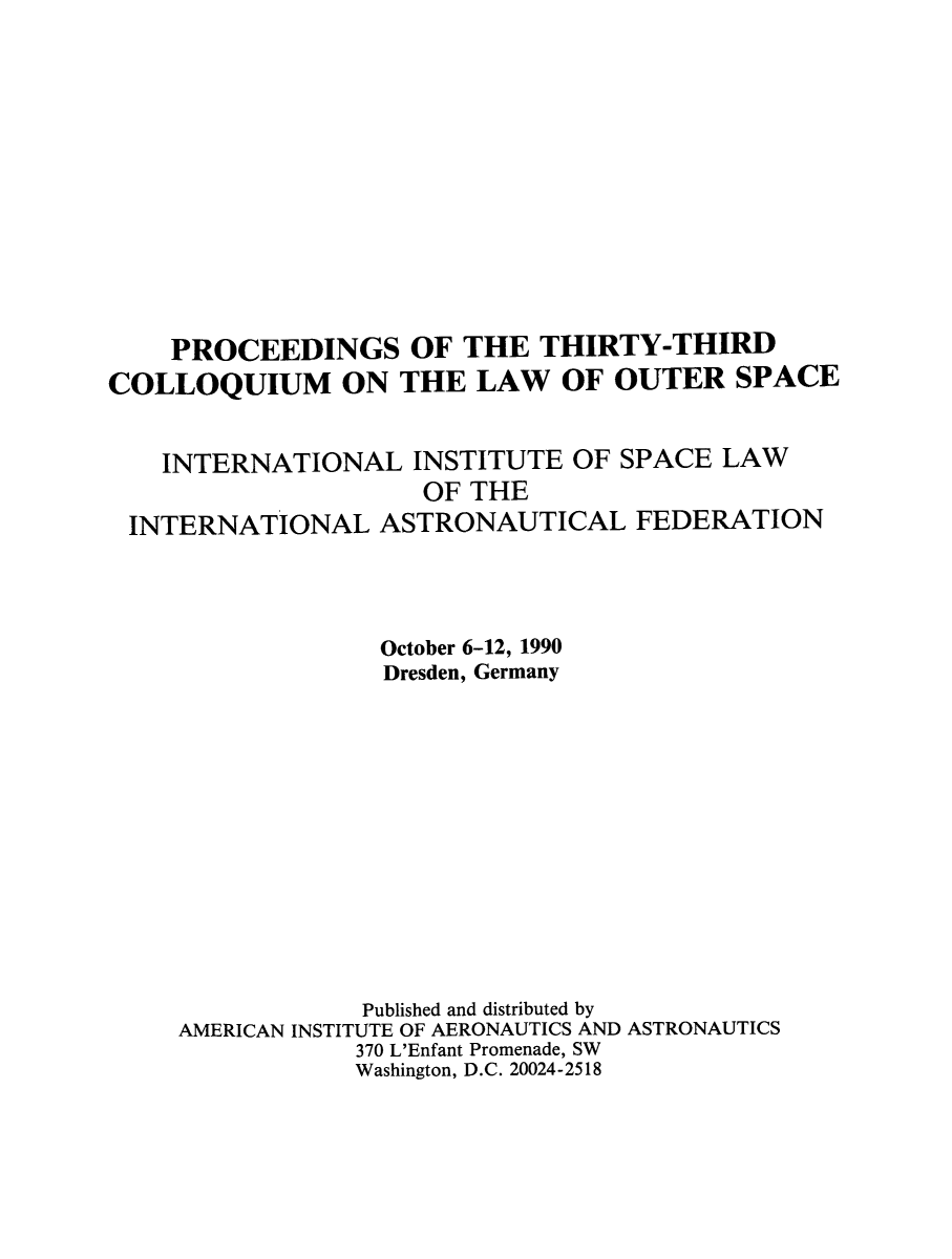 handle is hein.space/pininsl0033 and id is 1 raw text is: PROCEEDINGS OF THE THIRTY-THIRD
COLLOQUIUM ON THE LAW OF OUTER SPACE
INTERNATIONAL INSTITUTE OF SPACE LAW
OF THE
INTERNATIONAL ASTRONAUTICAL FEDERATION
October 6-12, 1990
Dresden, Germany
Published and distributed by
AMERICAN INSTITUTE OF AERONAUTICS AND ASTRONAUTICS
370 L'Enfant Promenade, SW
Washington, D.C. 20024-2518



