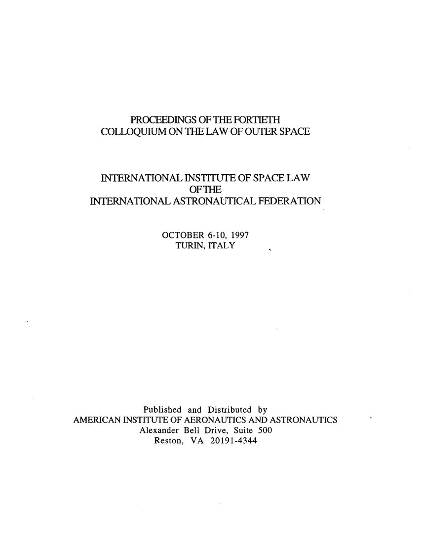 handle is hein.space/pininsl0040 and id is 1 raw text is: PROCEEDINGS OF THE FORTIETH
COLLOQUIUM ON THE LAW OF OUTER SPACE
INTERNATIONAL INSTITUTE OF SPACE LAW
OFTHE
INTERNATIONAL ASTRONAUTICAL FEDERATION
OCTOBER 6-10, 1997
TURIN, ITALY
Published and Distributed by
AMERICAN INSTITUTE OF AERONAUTICS AND ASTRONAUTICS
Alexander Bell Drive, Suite 500
Reston, VA 20191-4344


