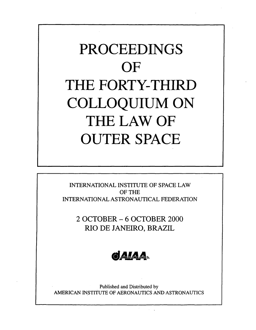 handle is hein.space/pininsl0043 and id is 1 raw text is: PROCEEDINGS
OF
THE FORTY-THIRD
COLLOQUIUM ON
THE LAW OF
OUTER SPACE

INTERNATIONAL INSTITUTE OF SPACE LAW
OF THE
INTERNATIONAL ASTRONAUTICAL FEDERATION
2 OCTOBER - 6 OCTOBER 2000
RIO DE JANEIRO, BRAZIL
QIAJAA
Published and Distributed by
AMERICAN INSTITUTE OF AERONAUTICS AND ASTRONAUTICS


