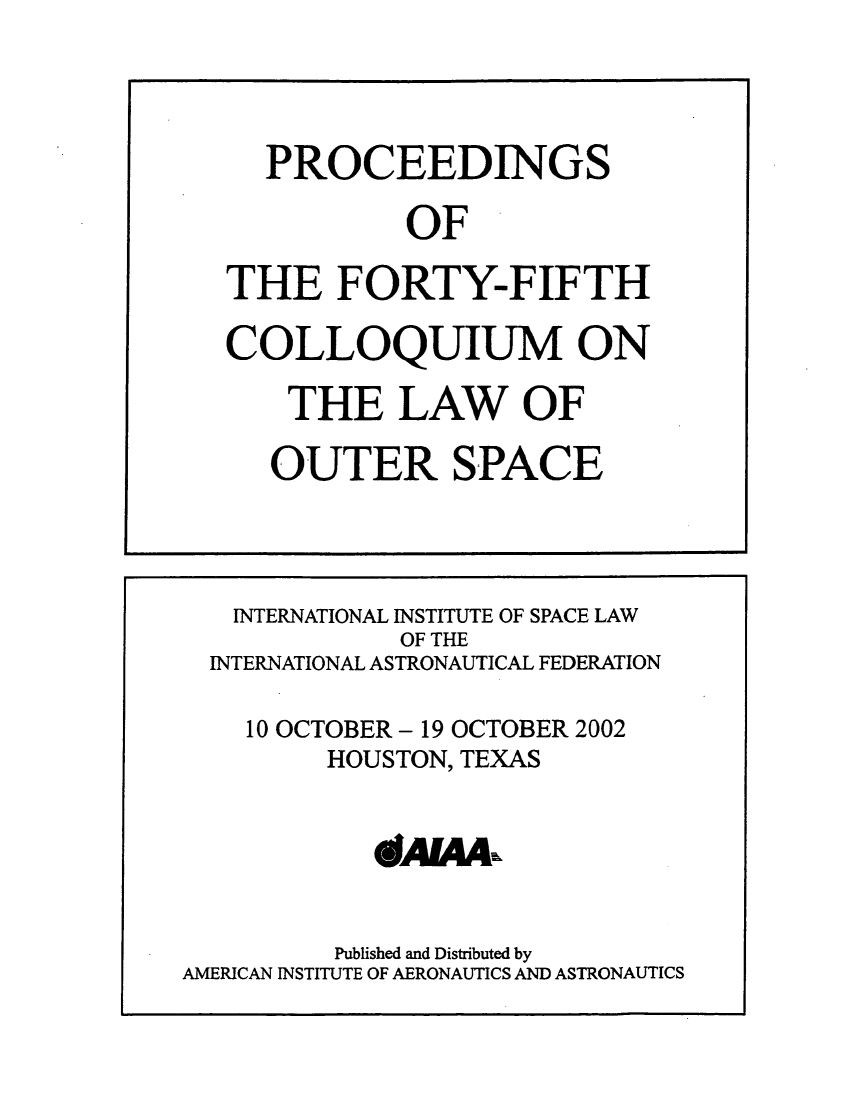 handle is hein.space/pininsl0045 and id is 1 raw text is: PROCEEDINGS
OF
THE FORTY-FIFTH
COLLOQUIUM ON
THE LAW OF
OUTER SPACE

INTERNATIONAL INSTITUTE OF SPACE LAW
OF THE
INTERNATIONAL ASTRONAUTICAL FEDERATION
10 OCTOBER - 19 OCTOBER 2002
HOUSTON, TEXAS
Published and Distributed by
AMERICAN INSTITUTE OF AERONAUTICS AND ASTRONAUTICS



