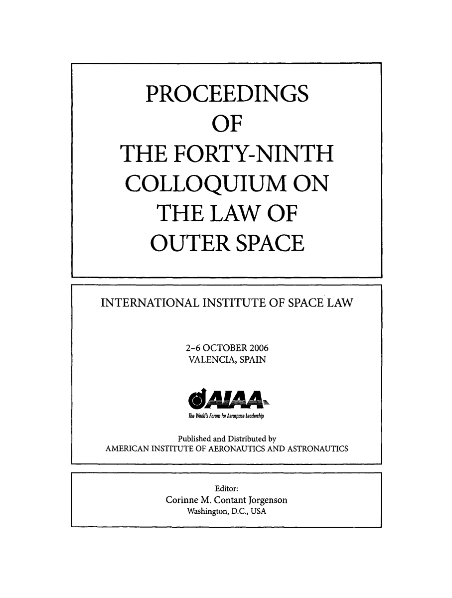 handle is hein.space/pininsl0049 and id is 1 raw text is: PROCEEDINGS
OF
THE FORTY-NINTH
COLLOQUIUM ON
THE LAW OF
OUTER SPACE

INTERNATIONAL INSTITUTE OF SPACE LAW
2-6 OCTOBER 2006
VALENCIA, SPAIN
The Wodd's Forum for Aerospace leadership
Published and Distributed by
AMERICAN INSTITUTE OF AERONAUTICS AND ASTRONAUTICS

Editor:
Corinne M. Contant Jorgenson
Washington, D.C., USA


