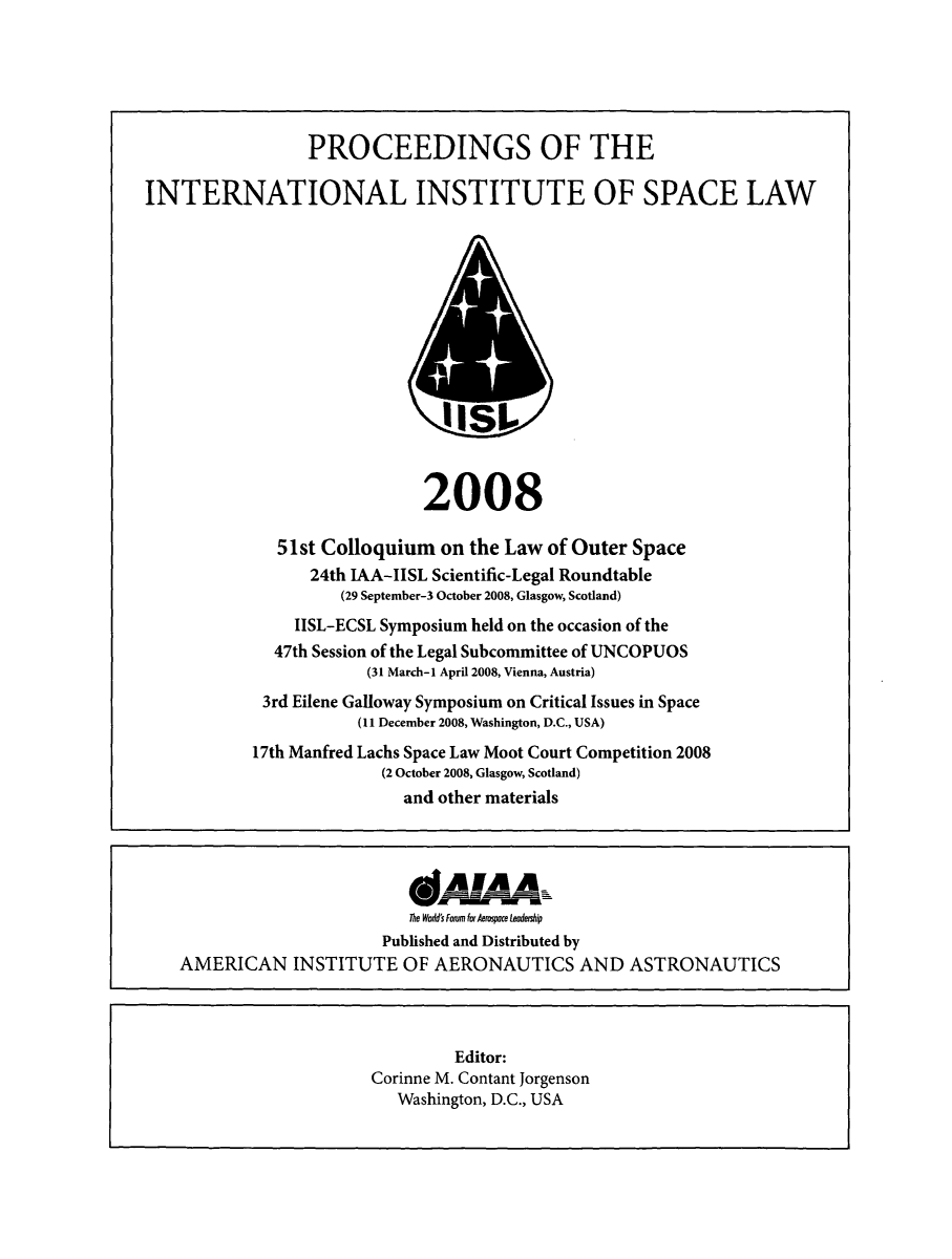 handle is hein.space/pininsl0051 and id is 1 raw text is: PROCEEDINGS OF THE
INTERNATIONAL INSTITUTE OF SPACE LAW

2008
51st Colloquium on the Law of Outer Space
24th IAA-IISL Scientific-Legal Roundtable
(29 September-3 October 2008, Glasgow, Scotland)
IISL-ECSL Symposium held on the occasion of the
47th Session of the Legal Subcommittee of UNCOPUOS
(31 March-I April 2008, Vienna, Austria)
3rd Eilene Galloway Symposium on Critical Issues in Space
(11 December 2008, Washington, D.C., USA)
17th Manfred Lachs Space Law Moot Court Competition 2008
(2 October 2008, Glasgow, Scotland)
and other materials

AM&A
The Wodd's Fom for krospce Leodeiship
Published and Distributed by
AMERICAN INSTITUTE OF AERONAUTICS AND ASTRONAUTICS
Editor:
Corinne M. Contant Jorgenson
Washington, D.C., USA


