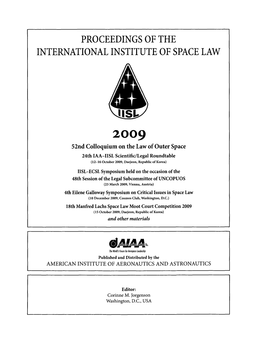 handle is hein.space/pininsl0052 and id is 1 raw text is: PROCEEDINGS OF THE
INTERNATIONAL INSTITUTE OF SPACE LAW
IISI-
2009
52nd Colloquium on the Law of Outer Space
24th IAA-IISL Scientific/Legal Roundtable
(12-16 October 2009, Daejeon, Republic of Korea)
IISL-ECSL Symposium held on the occasion of the
48th Session of the Legal Subcommittee of UNCOPUOS
(23 March 2009, Vienna, Austria)
4th Eilene Galloway Symposium on Critical Issues in Space Law
(10 December 2009, Cosmos Club, Washington, D.C.)
18th Manfred Lachs Space Law Moot Court Competition 2009
(15 October 2009, Daejeon, Republic of Korea)
and other materials
IANAA=
The World's Forum for Aerospoce leadership
Published and Distributed by the
AMERICAN INSTITUTE OF AERONAUTICS AND ASTRONAUTICS
Editor:
Corinne M. Jorgenson
Washington, D.C., USA


