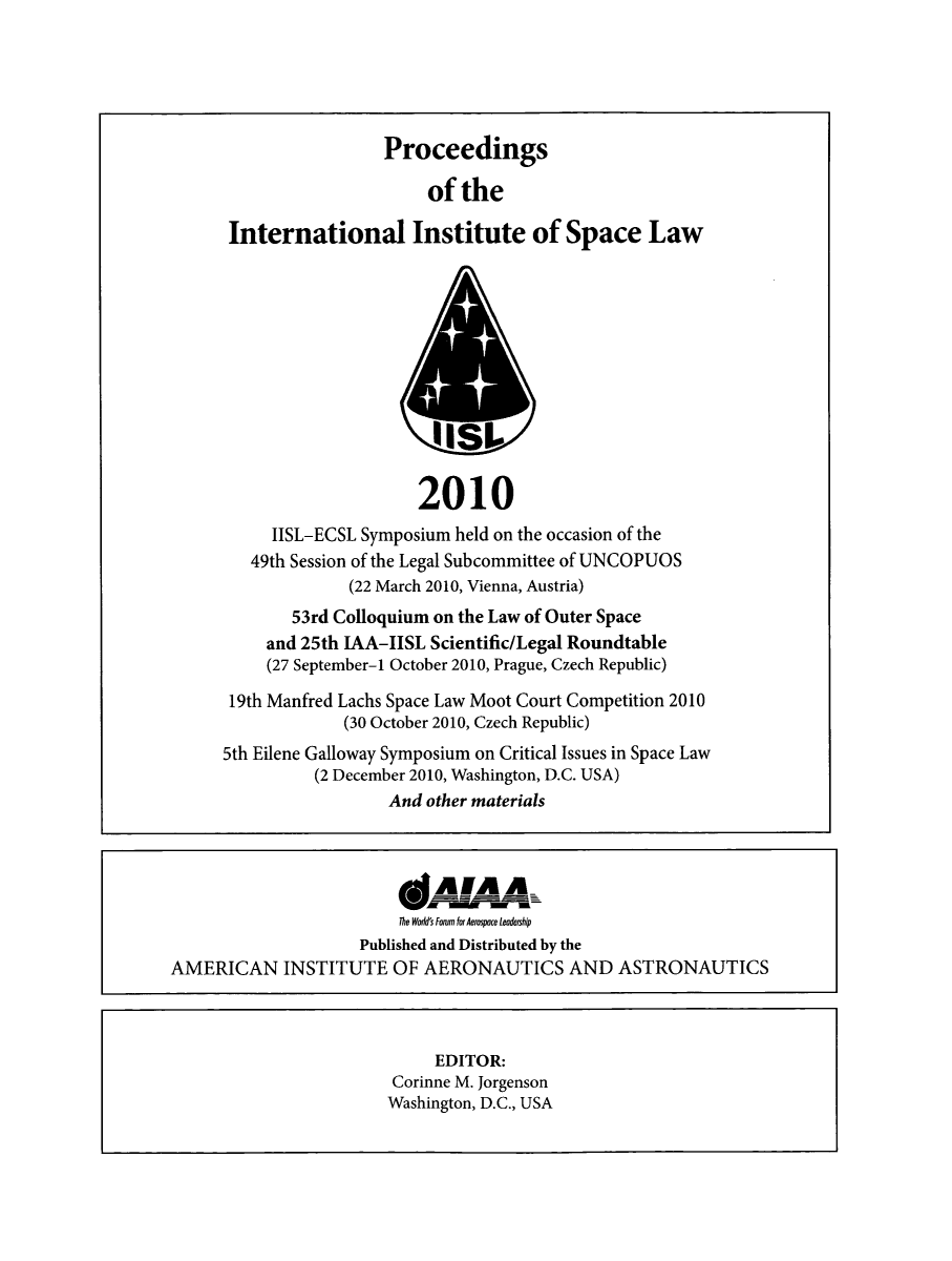 handle is hein.space/pininsl0053 and id is 1 raw text is: Proceedings
of the
International Institute of Space Law
IIS1
2010
IISL-ECSL Symposium held on the occasion of the
49th Session of the Legal Subcommittee of UNCOPUOS
(22 March 2010, Vienna, Austria)
53rd Colloquium on the Law of Outer Space
and 25th IAA-IISL Scientific/Legal Roundtable
(27 September-1 October 2010, Prague, Czech Republic)
19th Manfred Lachs Space Law Moot Court Competition 2010
(30 October 2010, Czech Republic)
5th Eilene Galloway Symposium on Critical Issues in Space Law
(2 December 2010, Washington, D.C. USA)
And other materials

*A!AA-
The WAdd's Forum for Aerospace leadership
Published and Distributed by the
AMERICAN INSTITUTE OF AERONAUTICS AND ASTRONAUTICS

EDITOR:
Corinne M. Jorgenson
Washington, D.C., USA


