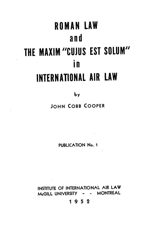 handle is hein.space/romlxces0001 and id is 1 raw text is: 


          ROMAN LAW

              and

THE MAXIM'CUJUS EST SOLUM
               in


INTERNATIONAL AIR LAW

            by

    JOHN COBB COOPER


      PUBLICATION No. I






INSTITUTE OF INTERNATIONAL AIR LAW
McGILL UNIVERSITY    -   -  MONTREAL


1952


