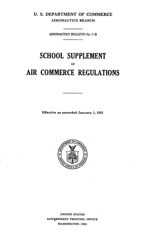 handle is hein.space/shlsum0001 and id is 1 raw text is: U. S. DEPARTMENT OF COMMERCE
AERONAUTICS BRANCH
AERONAUTICS BULLETIN No. 7-B
SCHOOL SUPPLEMENT
OF
AIR COMMERCE REGULATIONS

Effective as amended January 1, 1931
OF C04
UNITED STATES
GOVFRNMENT PRINTING OFFICE
WASHINGTON: 1931


