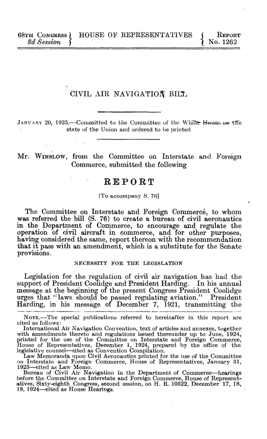 handle is hein.space/vnvi0001 and id is 1 raw text is: 



68TH  CONGRESS     HOUSE   OF  REPRESENTATIVES              REPORT
   Od Session                                             No. 1262







                CIVIL   AIR  NAVIGATIOIN      BILI



JANUARY  20, 1925.-Committed to the Committee. of the Whole- Houge, n -tlTe
               state of the Union and ordered to be printed



Mr.  WINSLOW, from the Committee on Interstate and Foreign
                 Commerce,  submitted  the following

                          REPORT

                          [To accompany 8. 76]

   The  Committee  on  Interstate and Foreign  Commerce,   to whom
was  referred the bill (S. 76) to create a bureau of civil aeronautics
in the  Department   of Commerce,   to encourage  and  regulate the
operation  of civil aircraft in commerce,  and  for other purposes,
having considered the same, report thereon with the recommendation
that it pass with an amendment,  which is a substitute for the Senate
provisions.
                 NECESSITY  FOR  THE  LEGISLATION

  Legislation for the regulation of civil air navigation has had the
support of President Coohidge and President Harding.  In his annual
message  at the beginning of the present Congress President Coolidge
urges that laws  should be passed regulating aviation.  President
Harding,  in his message   of December   7, 1921,  transmitting the

  NOTE.-The  special publications referred to hereinafter in this report are
cited as follows:
  International Air Navigation Convention, text of articles and annexes, together
with amendments thereto and regulations issued thereunder up to June, 1924,
printed for the use of the Committee on Interstate and Foreign Commerce,
House of Representatives, December 1, 1924, prepared by the office of the
legislative counsel-cited as Convention Compilation.
  Law Memoranda  upon Civil Aeronautics printed for the use of the Committee
on Interstate and Foreign Commerce, House of Representatives, January 31,
1923--cited as Law Memo.
  Bureau of Civil Air Navigation in the Department of Commerce-hearings
before the Committee on Interstate and Foreign Commerce, House of Represent-
atives, Sixty-eighth Congress, second session, on H. R. 10522, December 17, 18,
19, 1924-cited as House Hearings.



