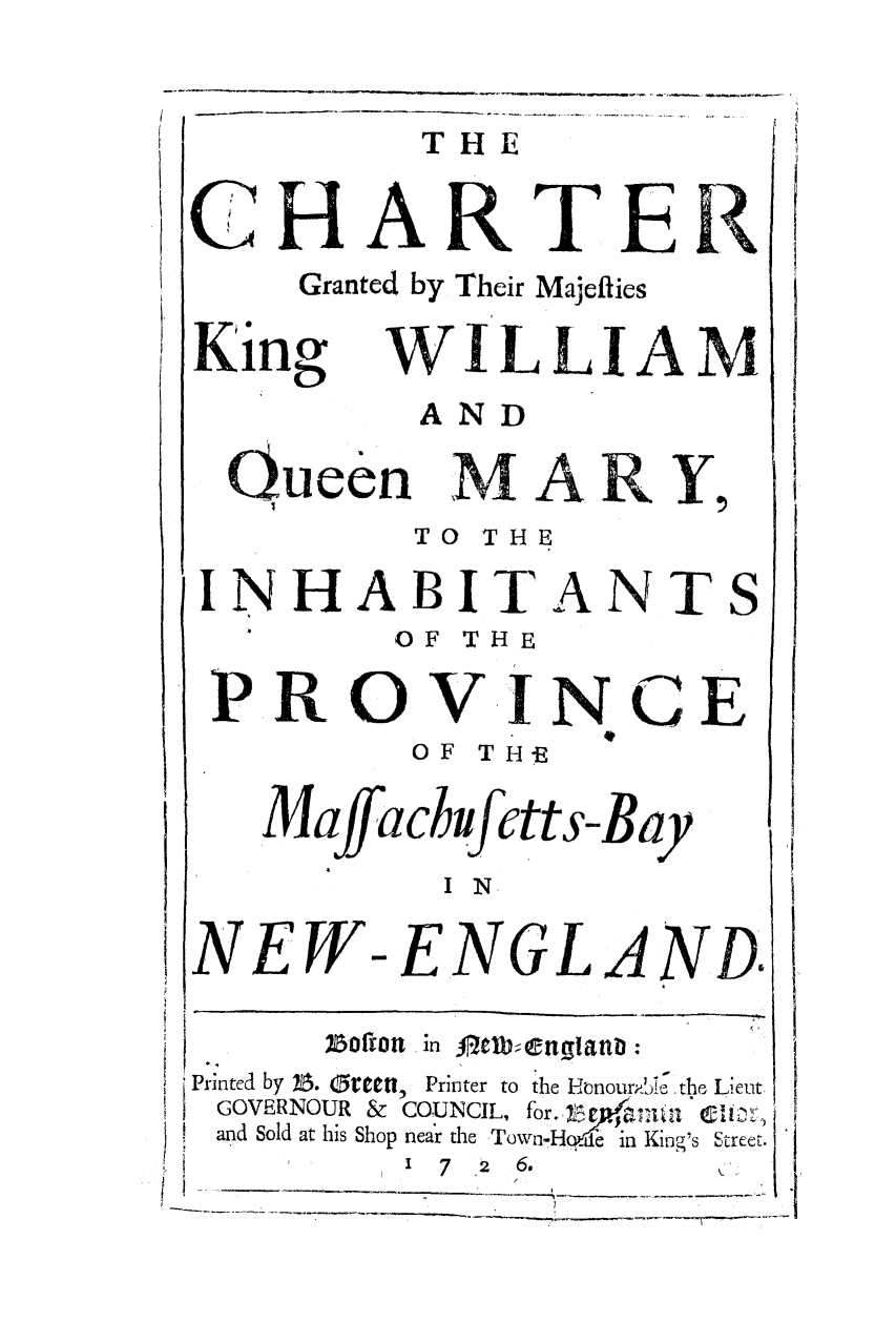 handle is hein.ssl/actlawma0001 and id is 1 raw text is: THE
'CHARTER
Granted by Their Majeflies
King WILLIAM
AND
Queen M A R Y,
TO THE
INHABITANTS
OF THE
PROVING E
OF TH-E
Maffachf ctts-Bay
I N.
NEW-ENGLAND
Printed by 25. 5reCt1,  Printer to the Honour-he ' . the Lieut
GOVERNOUR &  COUNCIL, for.,,
and Sold at his Shop near the Town-H '  King's Street.
1  7  2  6.
I'/
-   ~ - ~ - ~ - - - - - ~ .


