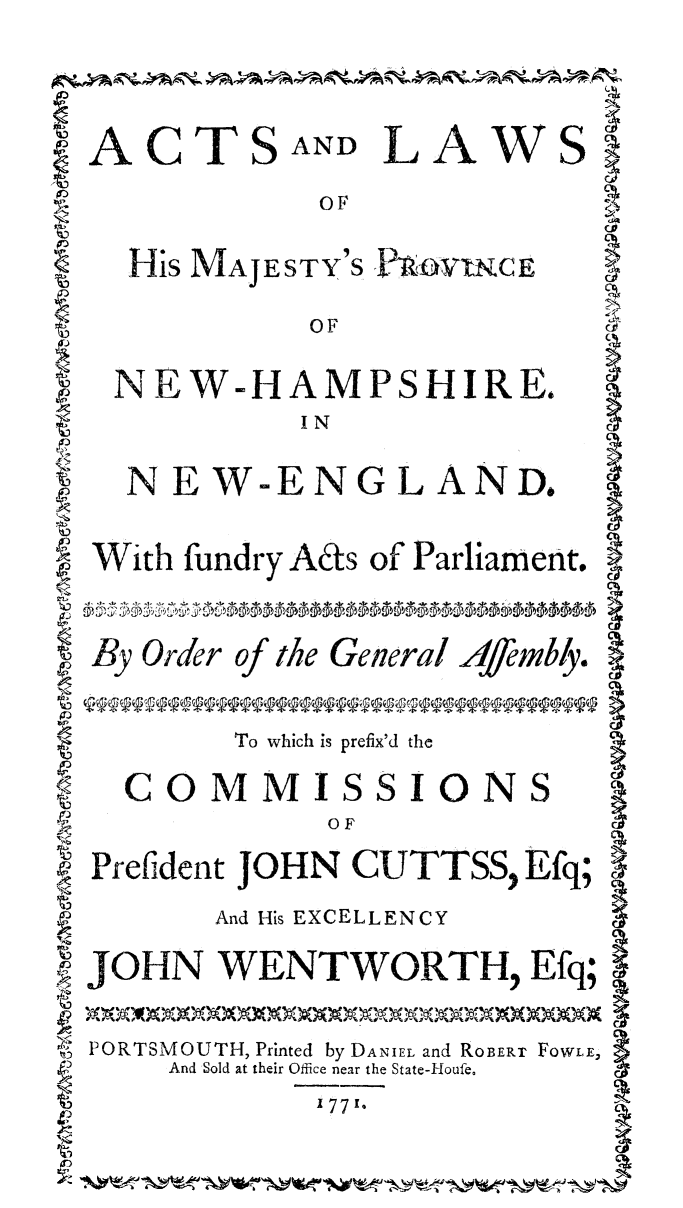 handle is hein.ssl/actlwhamp0001 and id is 1 raw text is: 


ACTSAND LAWS }
              OF
    His MAJESTY'S P OWINCE
             OF
   NEW-HAMPSHIRE.
             I N
    N EW-ENGL AND.

~ With fundry Ads of Parliament. }

SBy Order ofthe General 4/4rnbly,

         To which is prefix'd the
 COMMISSIONS I
              o F
SPrefident JOHN CUTTSS, Efq; I
        And His EXCELLENCY
JOHN WENTWORTH, Efq;
! PORTSMOUTH, Printed by DANIEL and ROBERr FoWLE,
      And Sold at their Office near the State-Houfe.
              1771-


