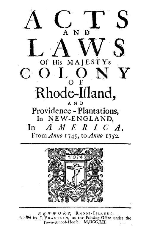 handle is hein.ssl/alwcolri0001 and id is 1 raw text is: 

C T
  AN B


S.


  LE A W S
    Of His MAJESTY's

C. OLONY
           o F


Rhode-Ifland,
        AND
Providence - Plantations,
In NEW-ENGLAND,
n AMERICA


From Anno I


0


745, to Anno 1752.


I


   NE IVP 0 R Ir, RHODE -ISLAND.,
?M by J. F RAN NX LI N, at the Printing-Oiicc under the
    Town-School-Houfe. M,DCC, LII.


