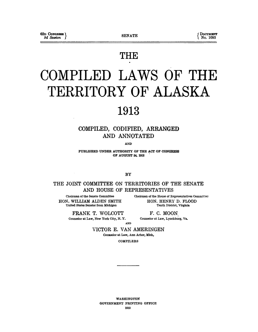 handle is hein.ssl/complawte0001 and id is 1 raw text is: 62D CONGeM  I
8d &asion f

SENATE

DocuawT
No. 1093

THE
COMPILED LAWS OF THE
TERRITORY OF ALASKA
1913
COMPILED, CODIFIED, ARRANGED
AND ANNOTATED
AND
PUBLISHED UNDER AUTHORITY OF THE ACT OF CONGRESS
OF AUGUST 24. 1912
BY
THE JOINT COMMITTEE ON TERRITORIES OF THE SENATE
AND HOUSE OF REPRESENTATIVES

Chairman of the Senate Committee
HON. WILLIAM ALDEN SMITH
United States Senator from Michigan
FRANK T. WOLCOTT
Counselor at Law, New York City, N. Y.
AND

Chairman of the House of Representatives Committee
HON. HENRY D. FLOOD
Tenth District, Virginia
F. C. MOON
Counselor at Law, Lynchburg, Va.

VICTOR E. VAN AMERINGEN
Counselor at Law, Ann Arbor, Mich,
COMPILERS

WASHINGTON
GOVERNMENT PRINTING OFFICE
1913


