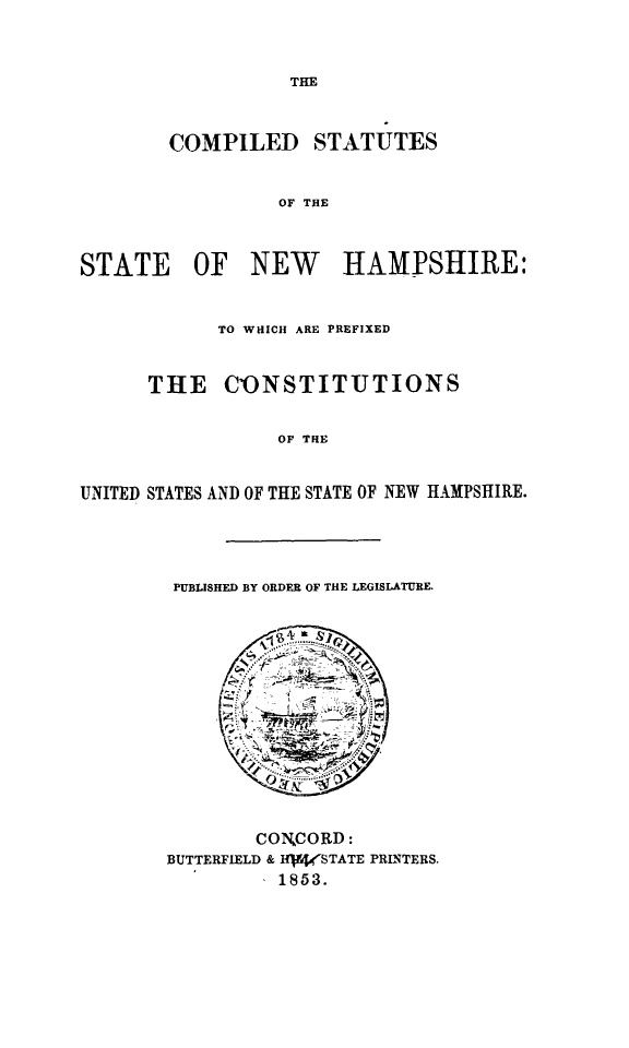 handle is hein.ssl/comsta0001 and id is 1 raw text is: THE

COMPILED STATUTES
OF THE
STATE OF NEW HAMPSHIRE:
TO WHICH ARE PREFIXED
THE CONSTITUTIONS
OF THE
UNITED STATES AND OF THE STATE OF NEW HAMPSHIRE.

PUBLISHED BY ORDER OF THE LEGISLATURE.

CONCORD:
BUTTERFIELD & IHjf4STATE PRINTERS.
1853.


