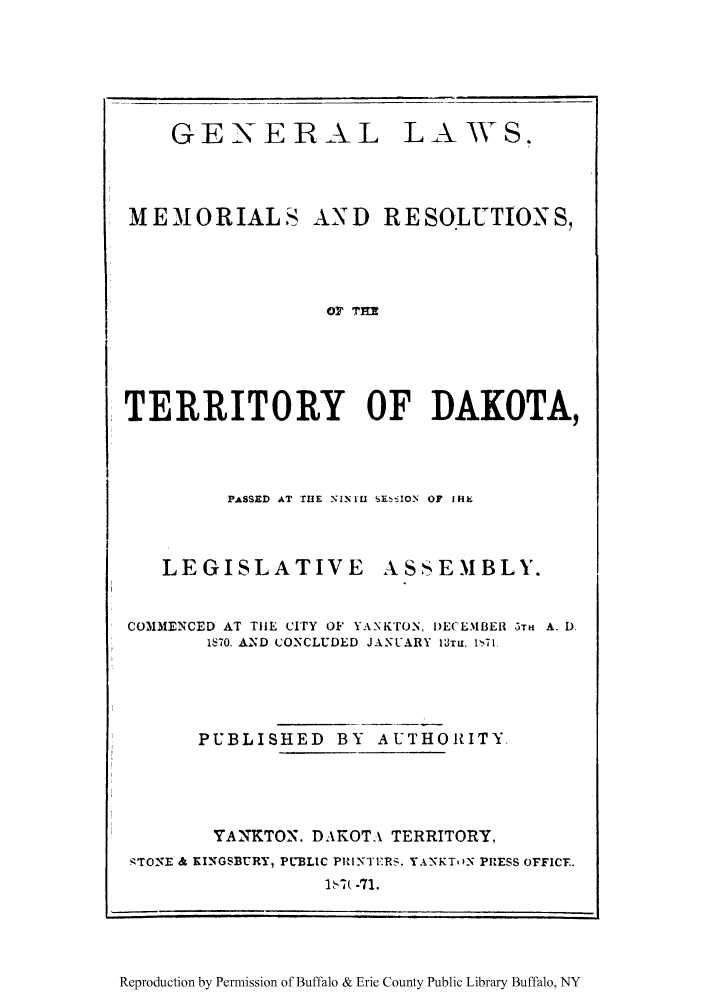 handle is hein.ssl/galmeresa0001 and id is 1 raw text is: GENERAL

MEMORIALS

LA AV S.

AN D R E SOLUTION S,

OF TER

TERRITORY OF DAKOTA,
PASSED AT THE NINIL - SION  OF IHkI

LEGISLATIVE

ASSEMBLY.

COMMENCED AT TIlE CITY OF YANKTON, DE(EMBER 5TH A. D.
1870. AND CONCLUDED JANUARY 13Txu, 1i71.
PUBLISHED BY AUTHORITY.
YANKTON. DAKOTA TERRITORY,
--TONE & KINGSBURY, PUBLIC PRINTERS, YANKT'N PRESS OFFICE.
Sb   -71.

Reproduction by Permission of Buffalo & Erie County Public Library Buffalo, NY


