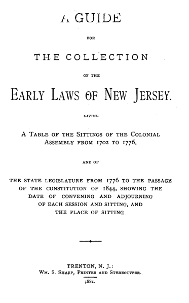 handle is hein.ssl/gceanj0001 and id is 1 raw text is: GUIDE
FOR
THE COLLECTION
OF THE

EARLY LAWS OF NEW JERSEY.
GIVING
A TABLE OF THE SITTINGS OF THE COLONIAL
ASSEMBLY FROM 1702 TO 1776,
AND OF
THE STATE LEGISLATURE FROM 1776 TO THE PASSAGE
OF THE CONSTITUTION OF 1844, SHOWING THE
DATE OF CONVENING AND ADJOURNING
OF EACH SESSION AND SITTING, AND
THE PLACE OF SITTING
TRENTON, N. J.:
WM. S, SHA1FP, PRINTER AND STEREOTYPER.
1881.


