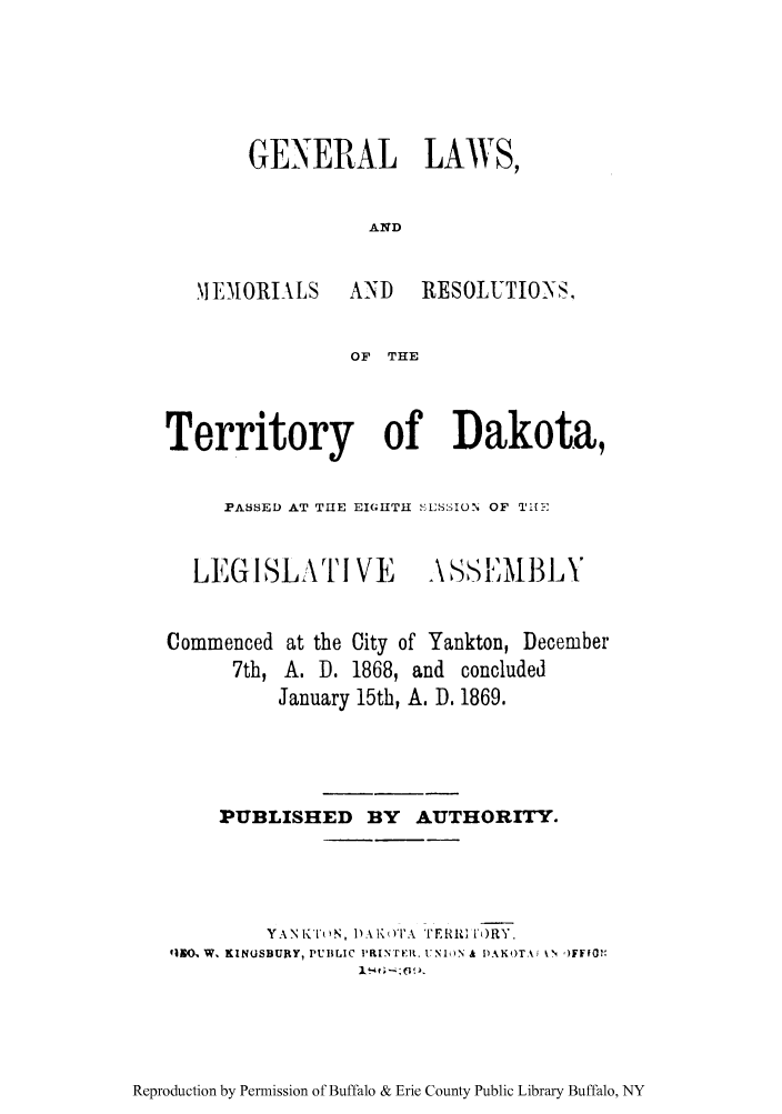 handle is hein.ssl/glakotaps0001 and id is 1 raw text is: GENERAL LAWS,
AND

IEMIORIALS

AND RESOLUTIOS,

OF THE

Territory of Dakota,
PASSED AT THE EIGHTIIH   SSION OF TI1FI
LEGISLA1TI VE           ASS      I3
Commenced at the City of Yankton, December
7th, A. D. 1868, and concluded
January 15th, A. D. 1869.

PUBLISHED BY AUTHORITY.
YAN A ii'( N, 1)A K (YI'A '1'EIRI' ()RY.
413O  W. KINUSBURY, PUBLIC I-RINrEit. UNIN & I)AK)TA, \N ,)FFO .

Reproduction by Permission of Buffalo & Erie County Public Library Buffalo, NY


