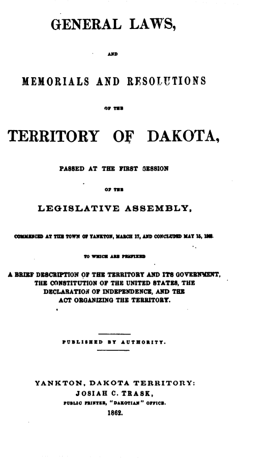 handle is hein.ssl/glmretdak0001 and id is 1 raw text is: 


        GENERAL LAWS,


                   AND



   MEMORIALS AND       RFSOLUTIONS


                   o1 TrN



TERRITORY OF DAKOTA,



          PASSED AT THE FIRST 0E8810N




      LEGISLATIVE ASSEMBLY,


 COENtOD AT TM T0WX 01 TAYON, KUM 1I, D COX=UD MAT 15, IM.

                OWTIXCE AMLI MWMMYXJ

A BRIEF DESCRIPTION Of THE TERRITORY AND IS GOVERMENT,
     THE CONSTITUTION OF THE UNITED STATES, THE
       DECLARATION OF INDEPENDENCE, AND THE
          ACT ORGANIZING THE TERRITORY.




          PUBLISEZD BY AUTEORITY.




     YANKTON, DAKOTA TERRITORY:
             JOSIAH C. TRASK,
           PUDUG 1IWTK9, DAKOTIAN O1ICR.
                   1862.


