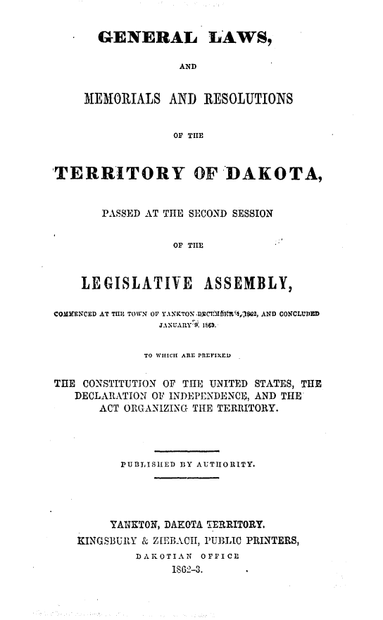 handle is hein.ssl/glmretdak0002 and id is 1 raw text is: 

  GENERAL LAWS,

              AND


MEMORIALS AND RESOLUTIONS


             Or TIE


TERRITORY OF DAKOTA,


       PASSED AT THE SECOND SESSION


                 Or TIE



    LEGISLATIVE       ASSEMBLY,

COMMENCED AT THE TOW O YANKTONl )PWCt -It,%jW2, AND CONCLUVED
               J.%UAI1Y W. iSm .


             TO WIHICH ARE PREFI.XED

THE CONSTITUTION OF THE UNITED STATES, THE
   DECLARATION OF INDEPENDENCE, AND THE
       ACT ORGANIZING THE TERRITORY.




          PUBLISHED BY AUTIIORITY.




        YANKTON, DAKOTA TERRITORY.
    KINGSBURY & ZIEBACII, PUBLIC PRINTERS,
            D AK OTIAN OFFICE
                 1S62-3.


