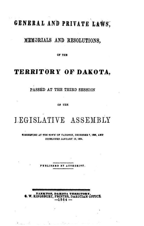 handle is hein.ssl/glmretdak0003 and id is 1 raw text is: 




GENERAL AND PRIVATE LU*S'



   IMEMORIALS AND RESOLUTIONS,


               Of THU


TERRITORY


OF DAKOTA,


PASSED AT THE THIRD SESSION


          Of TUE


,EGISLATIVE


ASSEMBLY


OOMMErWCUD AT TnE TOWN DF YANKTON, DECEMBER 7, 19, AND
        CONOLUDRD JANUARY 15, 1864.





      FUBLISHED BY AUTHOIT.


GSAUKtON DAKOTA TERRITORY,
      .--14 DAKOTIAN OFIC
      -1864


