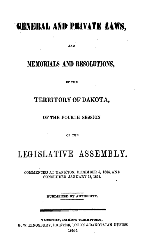 handle is hein.ssl/glmretdak0004 and id is 1 raw text is: 




'GENERAL AND' PRIVATE LAWS,



                 AND



    MEMORIALS AND RESOLUTIONS,



                 OP TUE



      TERRITORY OF DAKOTA,



         OF THE FOURTH SESION



                 OF THE




 LEGISLATIVE ASSEMBLY,



   COMMENCED AT YANitTON, DECEMBER 5, 1864, AND
         CONCLUDED JANUARY 13, 1865.



         PUBLISHED BY AUTHORITY.


       YANRTONj DAKOTA TERRITORY,
G. W. KINGSBURY, PRINTER, UNION & DAKOTAIAN OPFICE
                1864-5.


