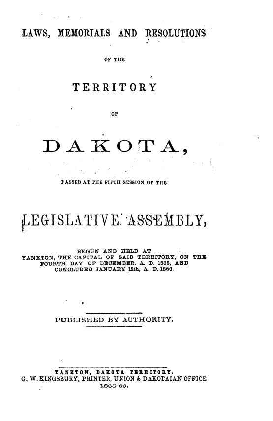 handle is hein.ssl/glmretdak0005 and id is 1 raw text is: 



LAWS, MEMORIALS AND RESOLUTIONS



                OF TIlE



          TERRITORY



                  OF


D AiOT


A


        PASSED AT TIIE FIFTH SESSION OF TIE





EGISLA TIVE AS&S ABLY,



           BEGUN AND HELD AT
YANKTON, THE CAPITAL Or SAID TERRITORY, ON THE
    FOURTH DAY Or DECEMiBER, A. ). 1805, AND
       CONCLUDED JANUARY 12th, A. D. 1860.







       PUBLISHED BY AUTHOIITY.







       YANKTON, DAKOTA TERRITORY,
G. W. KINGSBURY, PRINTER, UNION & DAKOTAIAN OFFICE
                1805-60.


