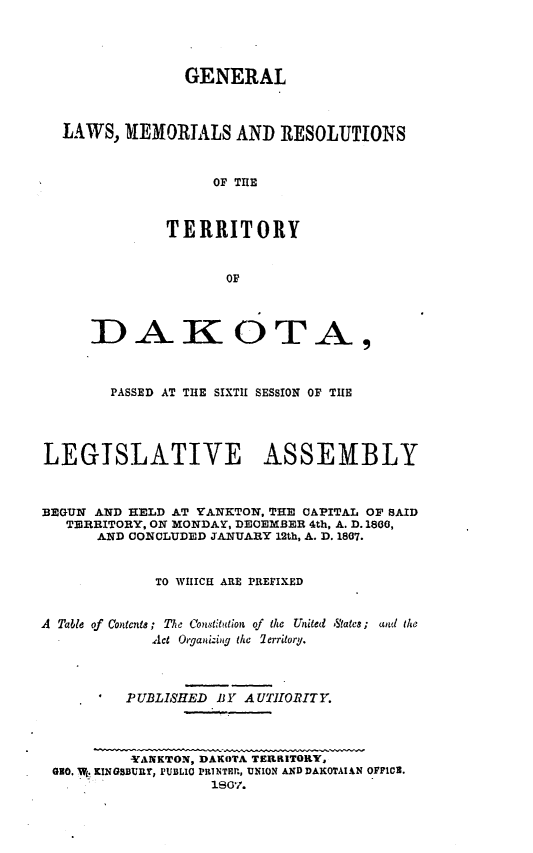 handle is hein.ssl/glmretdak0006 and id is 1 raw text is: 




                 GENERAL



  LAWS, MEMORIALS AND RESOLUTIONS



                    OF THE



              TERRITORY


                     OF




      D -AK OArT                     ,



        PASSED AT THE SIXTH SESSION OF TIlE




LEGISLATIVE ASSEMBLY



BEGUN AND HELD AT YANKTON, THE CAPITAL OF SAID
   TERRITORY, ON MONDAY, DECEMBER 4th, A. D. 1800,
      AND CONCLUDED JANUARY 12th, A. D. 1807.


             TO WIIICEI ARE PREFIXED


A Table of  ContecntS; The Constitution of the  United  States;  and the
             Act Organizing the 7erritory.




          PUBLISHED BY AUTIORITY.




          YANKTON, DAKOTA TERRITORY,
 GO. W KINGSBURY, I'1ULIO PRNTEP, UNION AND DAKOTAXAN OFFICE.
                    1807/.


