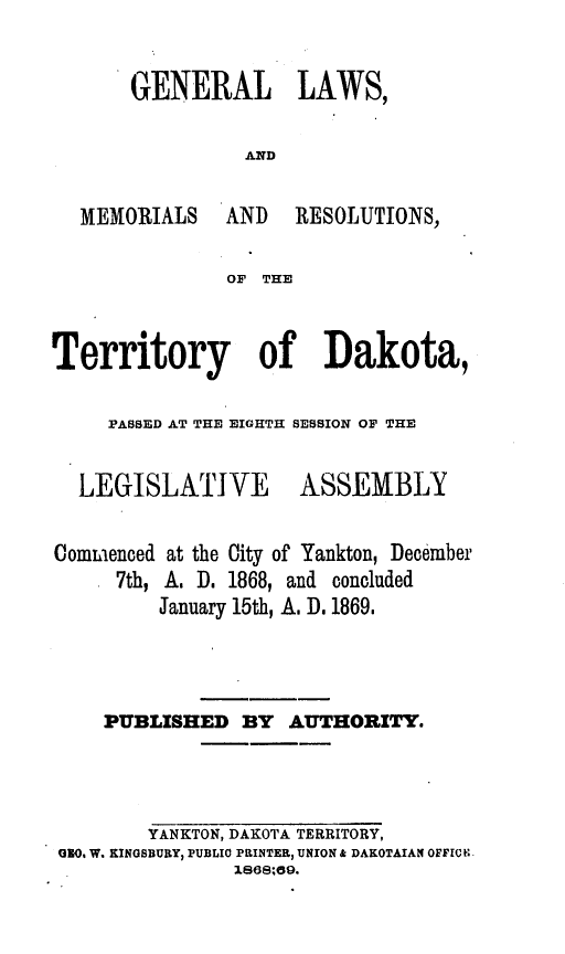 handle is hein.ssl/glmretdak0008 and id is 1 raw text is: 

GENERAL LAWS,

          AND


MEMORIALS


AND   RESOLUTIONS,


OF THE


Territory of Dakota,

     PASSED AT THE EIGHTH SESSION OF THE


LEGISLATIVE


ASSEMBLY


ComLenced at the City of Yankton, December
     7th, A. D. 1868, and concluded
         January 15th, A. D. 1869.


    PUBLISHED BY AUTHORITY.



        YANKTON, DAKOTA TERRITORY,
1O0, W. KINGSBURY, PUBLIC PRINTER, UNION & DAKOTAIAN OFFIC N
               1868;09.


