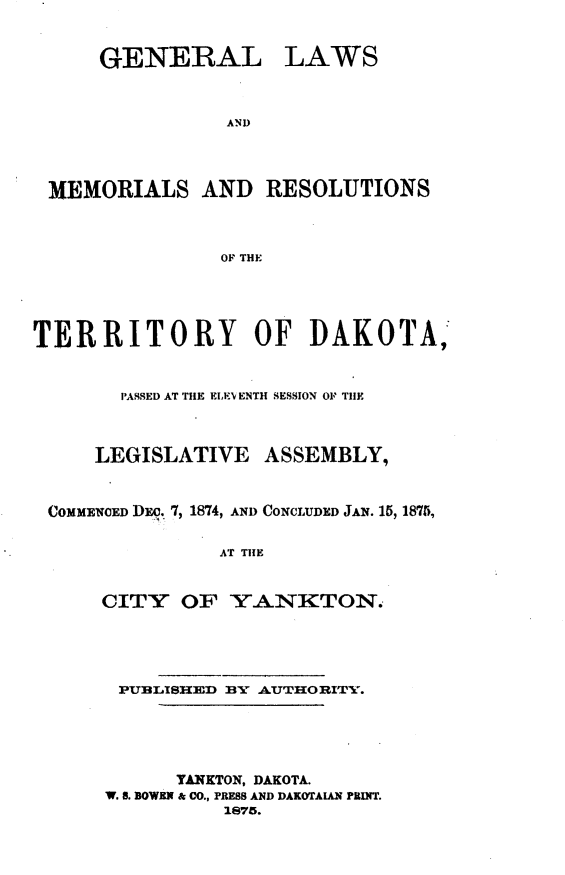 handle is hein.ssl/glmretdak0011 and id is 1 raw text is: 


      GENERAL LAWS



                AND




 MEMORIALS AND RESOLUTIONS



                OF THE





TERRITORY OF DAKOTA,


       PASSED AT THE ElE'v ENTH SESSION OF TIlE



     LEGISLATIVE   ASSEMBLY,



 COMMENOED DEc. 7, 1874, AND CONCLUDED JAN. 15, 1875,

                AT THE


      CITY OF YANKTON.





      PUBLISHED BY AUTHORITYv.





            TANKTON, DAKOTA.
      W. a. BOWEN & CO., PRESS AND DAKOTAIAN PRINT.
                1875.


