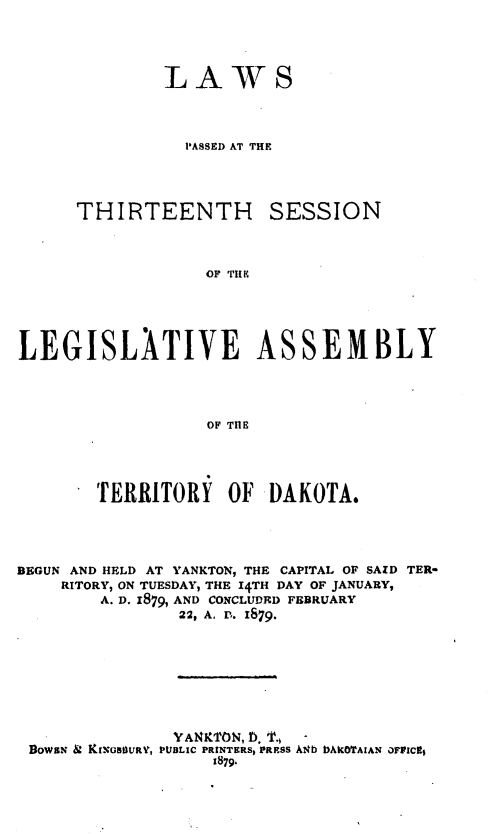 handle is hein.ssl/glmretdak0013 and id is 1 raw text is: 



LAWS



  PASSED AT THE


THIRTEENTH


SESSION


OF TI K


LEGISLATIVE ASSEMBLY



                  OF THE



        TERRITORY OF DAKOTA.


BEGUN AND HELD AT YANKTON, THE CAPITAL OF SAID TER-
    RITORY, ON TUESDAY, THE 14TH DAY OF JANUARY,
        A. P. 1879, AND CONCLUDED FEBRUARY
                22, A. r. 1879.







                YANKTON, D. T.,
 BowaN & KIENSBURV, PUBLIC PRINTERS, PRESS A4b bAKoITAIAN OFFICgt
                   1879.


