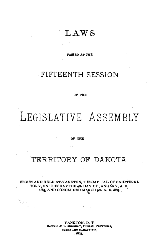 handle is hein.ssl/glmretdak0015 and id is 1 raw text is: 







              LAWS




              PASSED AT. THE




      FIFTEENTH SESSION




                 OF THE






LEGISLATIVE ASSEMBLY




                OF THE


    TERRITORY OF DAKOTA.




BEGUN AND HELD ATYANKTON, THE'CAPITAL OF SAIDTERRl-
   TORY, ON TUESDAY THE 9th DAY OF JANUARY, A. D.
      1883, AND CONCLUDED MARCH 9th, A. D. i883.








              YANKTON, D. T.
         BOWEN & KINGSBURY, PUBLIC PRINTERS,
              PIRSS AND DAKOTAIAN.
                 .1883.


