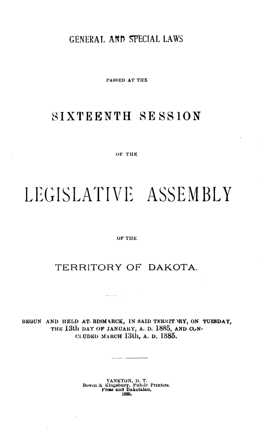 handle is hein.ssl/glmretdak0016 and id is 1 raw text is: 





GENERAL ANDf SPECIAL LAWS


                  PASED AT THE





      SIXTEENTH SESSION





                    OF TIlE







 LE.GISIATIVE             ASSEMBLY





                    OF THE




       TERRITORY OF DAKOTA.








BEGUN AND HELD AT. BISMRCK, IN SAID THRRIT.)RY, ON TUESDAY,
      THE, 13th DAY OF JANUARY, A. D. 1885, AND CGN-
           CIUDRD MARICH 130h, A. D. 1885.






                  YANKTON, 1). T.
             Boweni &  Kingsbury, Pubile Printers.
                 Frew anid Dakotalau,
                     188b.


