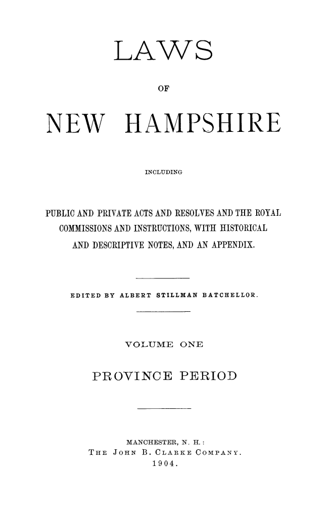 handle is hein.ssl/lwnwhmp0001 and id is 1 raw text is: 




LAWS


       OF


NEW


HAMPSHIRE


               INCLUDING



PUBLIC AND PRIVATE ACTS AND RESOLVES AND THE ROYAL
  COMMISSIONS AND INSTRUCTIONS, WITH HISTORICAL

    AND DESCRIPTIVE NOTES, AND AN APPENDIX.




    EDITED BY ALBERT STILLMAN BATCHELLOR.




            VOLUME ONE


       PROVINCE PERIOD






            MANCHESTER, N. H.:
       THE JOHN B. CLARKE COMPANY.
                1904.


