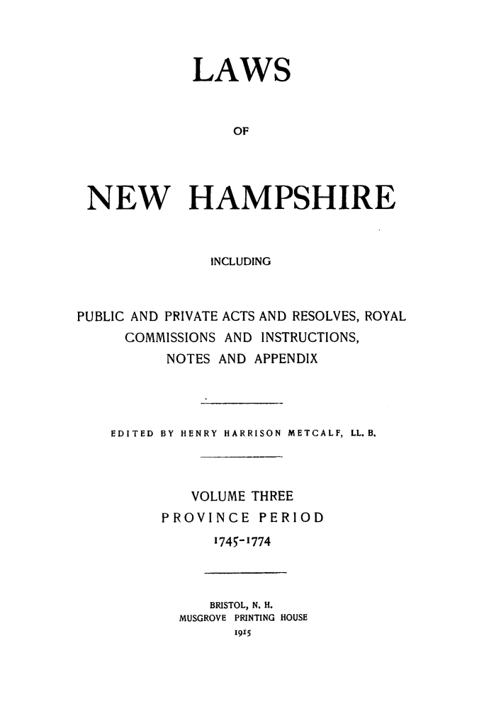 handle is hein.ssl/lwnwhmp0003 and id is 1 raw text is: 



            LAWS


                OF




NEW HAMPSHIRE


               INCLUDING



PUBLIC AND PRIVATE ACTS AND RESOLVES, ROYAL
     COMMISSIONS AND INSTRUCTIONS,
          NOTES AND APPENDIX




    EDITED  BY HENRY HARRISON METCALF, LL. B.



             VOLUME THREE
         PROVINCE PERIOD
               1745- 1774


   BRISTOL, N. H.
MUSGROVE PRINTING HOUSE


