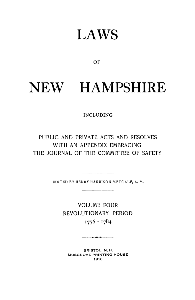 handle is hein.ssl/lwnwhmp0004 and id is 1 raw text is: 




LAWS



    OF


NEW


HAMPSHIRE


              INCLUDING


  PUBLIC AND PRIVATE ACTS AND RESOLVES
     WITH AN APPENDIX EMBRACING
THE JOURNAL OF THE COMMITTEE OF SAFETY



     EDITED BY HENRY HARRISON METCALF, A. M.



            VOLUME FOUR
        REVOLUTIONARY PERIOD
              1776- 1784



              BRISTOL, N. H.
         MUSGROVE PRINTING HOUSE
                1916


