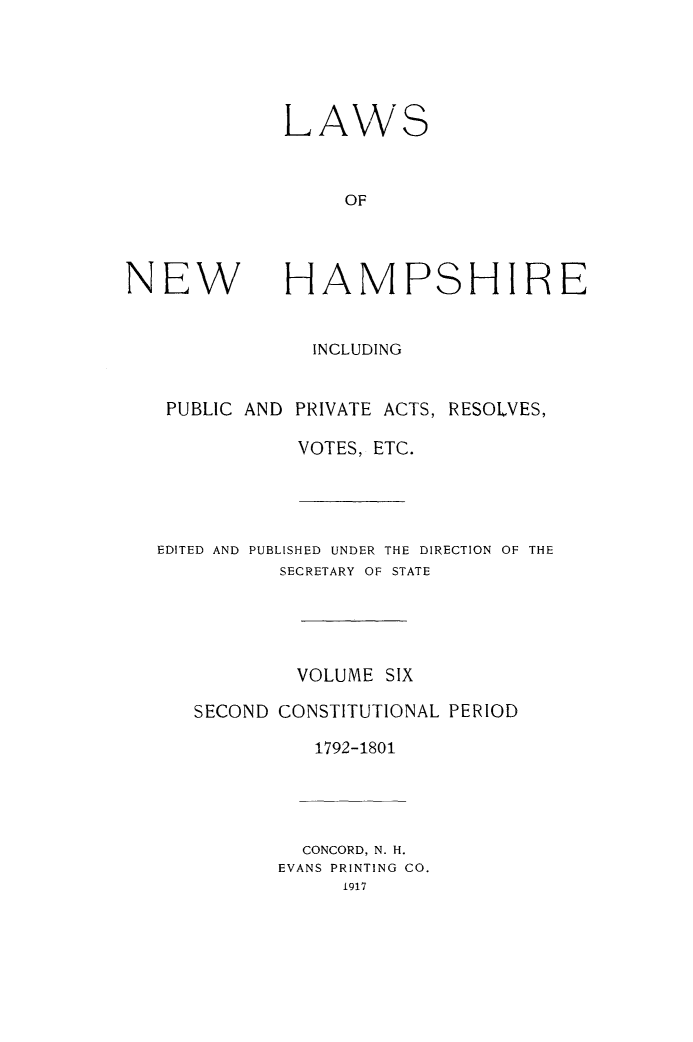 handle is hein.ssl/lwnwhmp0006 and id is 1 raw text is: 





             LAWS



                  OF




NEW          HAMPSHIRE


                INCLUDING


   PUBLIC AND PRIVATE ACTS, RESOLVES,

              VOTES, ETC.




   EDITED AND PUBLISHED UNDER THE DIRECTION OF THE
             SECRETARY OF STATE





             VOLUME SIX

      SECOND CONSTITUTIONAL PERIOD

                1792-1801




                CONCORD, N. H.
             EVANS PRINTING CO.
                  1917


