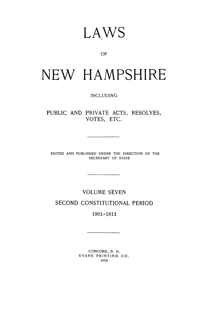 handle is hein.ssl/lwnwhmp0007 and id is 1 raw text is: 





            LAWS


                 OF



NEW HAMPSHIRE


              INCLUDING


 PUBLIC AND PRIVATE ACTS, RESOLVES,
            VOTES, ETC.





   EDITED AND PUBLISHED UNDER THE DIRECTION OF THE
             SECRETARY OF STATE





             VOLUME SEVEN

    SECOND CONSTITUTIONAL PERIOD

              1801-1811


   CONCORD, N. H.
EVANS PRINTING CO.
      1918


