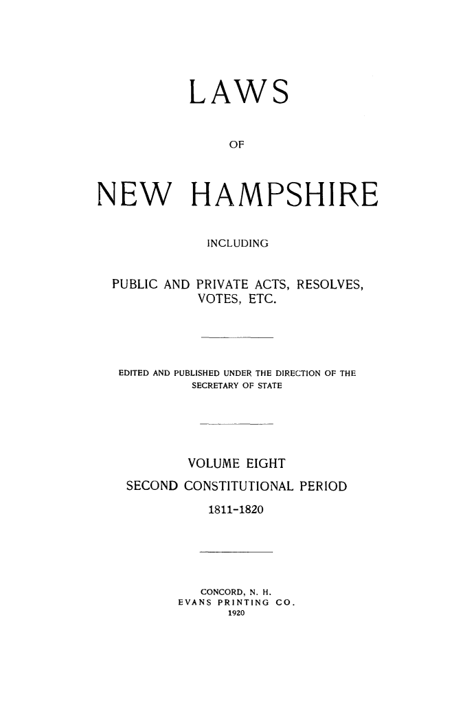 handle is hein.ssl/lwnwhmp0008 and id is 1 raw text is: 





LAW


                 OF



NEW HAMPSHIRE


INCLUDING


PUBLIC AND


PRIVATE ACTS, RESOLVES,
VOTES, ETC.


EDITED AND PUBLISHED UNDER THE DIRECTION OF THE
         SECRETARY OF STATE





         VOLUME EIGHT
 SECOND CONSTITUTIONAL PERIOD

            1811-1820


   CONCORD, N. H.
EVANS PRINTING CO.
      1920


