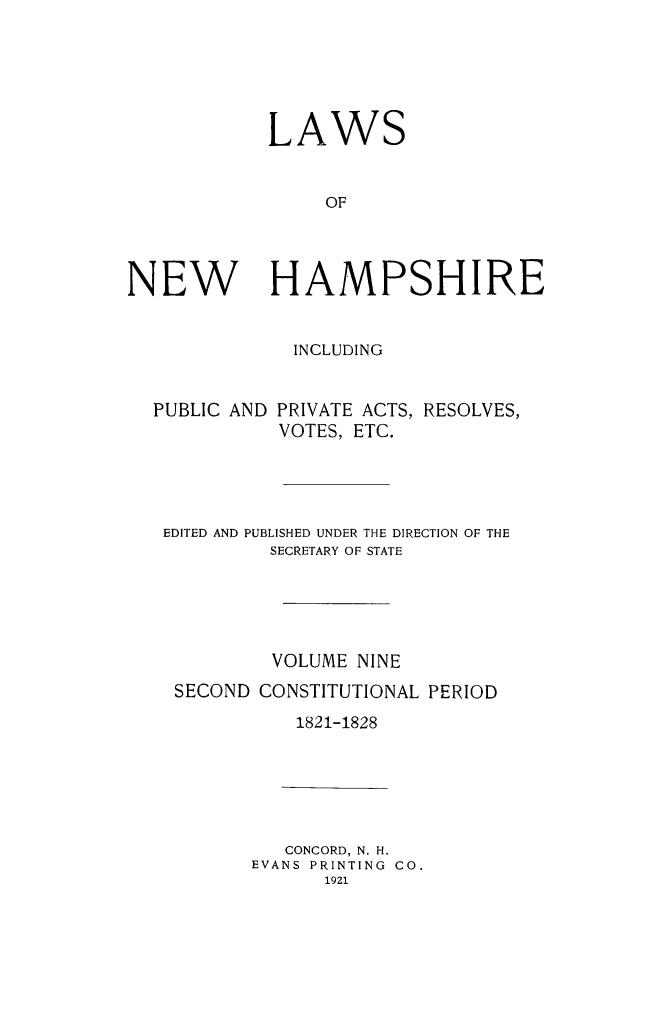 handle is hein.ssl/lwnwhmp0009 and id is 1 raw text is: 






            LAWS


                 OF




NEW HAMPSHIRE


INCLUDING


PUBLIC AND


PRIVATE ACTS, RESOLVES,
VOTES, ETC.


EDITED AND PUBLISHED UNDER THE DIRECTION OF THE
         SECRETARY OF STATE





         VOLUME NINE
 SECOND CONSTITUTIONAL PERIOD
           1821-1828


   CONCORD, N. H.
EVANS PRINTING CO.
      1921


