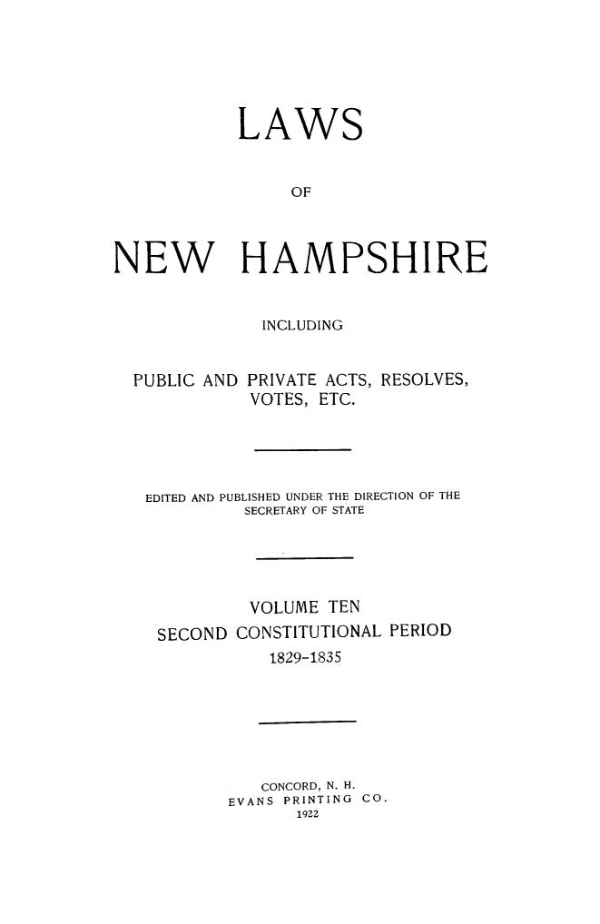 handle is hein.ssl/lwnwhmp0010 and id is 1 raw text is: 





            LAWS


                 OF



NEW HAMPSHIRE


INCLUDING


PUBLIC AND


PRIVATE ACTS, RESOLVES,
VOTES, ETC.


EDITED AND PUBLISHED UNDER THE DIRECTION OF THE
         SECRETARY OF STATE




         VOLUME TEN
 SECOND CONSTITUTIONAL PERIOD
            1829-1835


   CONCORD, N. H.
EVANS PRINTING CO.
      1922



