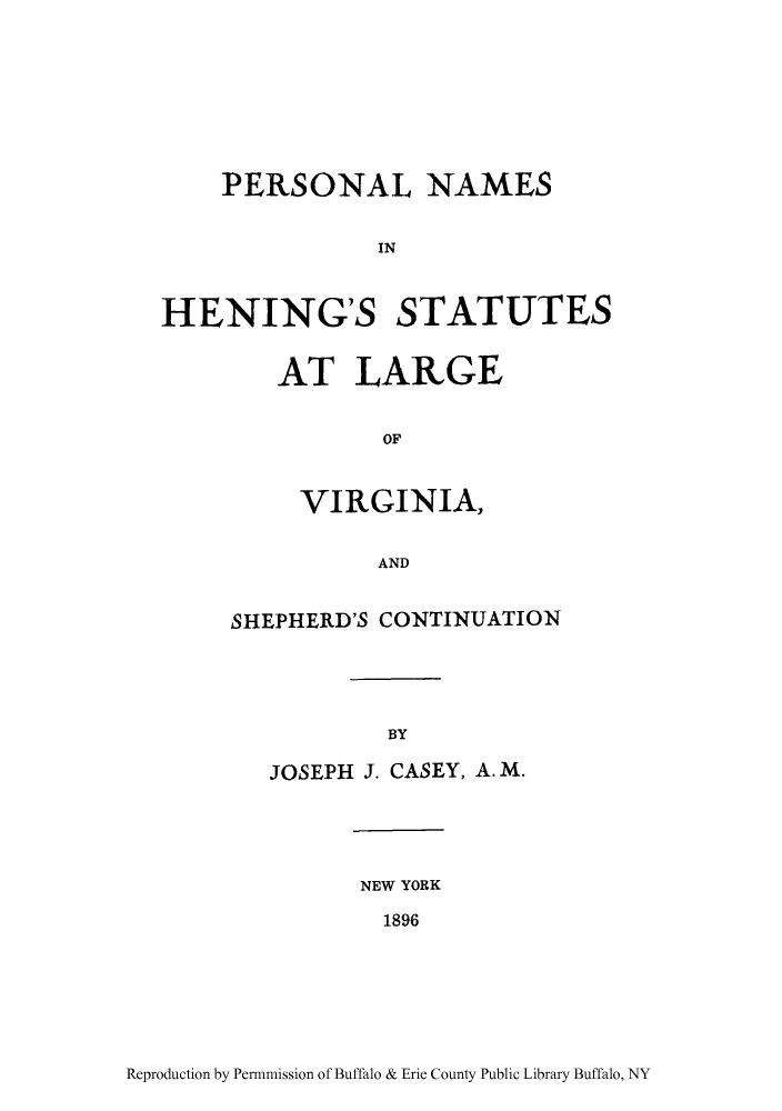 handle is hein.ssl/persname0001 and id is 1 raw text is: PERSONAL NAMES
IN
HENING'S STATUTES

AT LARGE
OF
VIRGINIA,
AND

SHEPHERD'S CONTINUATION
BY
JOSEPH J. CASEY, A. M.

NEW YORK
1896

Reproduction by Permnmission of Buffalo & Erie County Public Library Buffalo, NY


