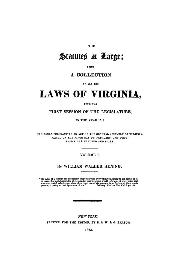 handle is hein.ssl/slrgvir0001 and id is 1 raw text is: THE

Statutr# at large
BEING
A COLLECTION
OF ALL THE
LAWS OF VIRGINIA,
FROM THE
FIRST SESSION OF THE LEGISLATURE,
IN THE YEAR 1619.
*7LBLISHED PURSUANT TO AN ACT OF THE GENERAL ASSEMBLY OF VIRGINIA.
PASSED ON THE FIFTH DAY OF FEBRUARY ONE THOU-
SAIND EIGHT HUNDRED AND EIGHT.
VOLUME I.
By WILLIAM     WALLER HENING.
The Lana of a rontry are ne:earily connected with eery thing belonging to the people of it;
so that a thorough knowledge of tin-y, and of their progresa, would inform as of esery thing that
was most usefal to be known about them; and one of the greatest imperfections of histo'iana
genera is owing to their ignorance of law.  Pi p '. Lat, ass HitL Vo. L pa. 14S.
NEW-YORK:
PRTTrI1 FOR THE EDITOR, BY R. , W & G. BARTOW
1823.


