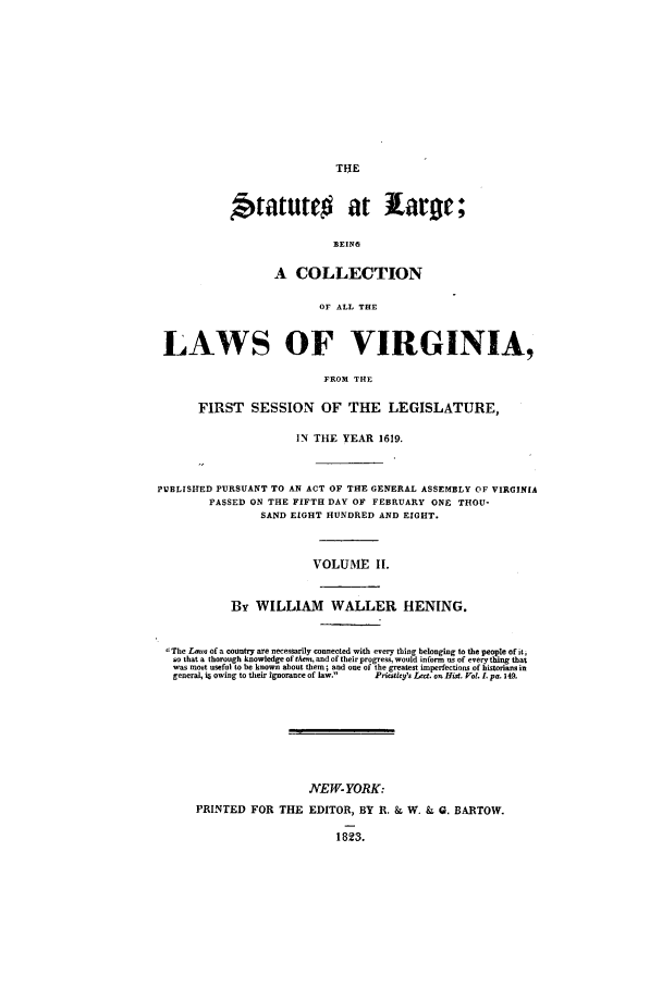 handle is hein.ssl/slrgvir0002 and id is 1 raw text is: Statute# at ilariw;
BEING
A COLLECTION
OF ALL THE
LAWS OF VIRGINIA,
FROM THE
FIRST SESSION OF THE LEGISLATURE,
IN THE YEAR 1619.
PUBLISHED PURSUANT TO AN ACT OF THE GENERAL ASSEMBLY OF VIRGINIA
PASSED ON THE FIFTH DAY OF FEBRUARY ONE THOU-
SAND EIGHT HUNDRED AND EIGHT.
VOLUME If.
By WILLIAM WALLER HENING.
':The L-e,. of a country are necessarily connected with every thing belonging to the people ofitj
so that a thorough knowledge of thee, and of their progre , wold inform  s of everything that
was most useful to be known about them; and one of lhe greatest imperfections of historians in
general, i§ owing to their ignorance of law.  Priollefs Le. ossHi, Vol. . pa. 149.
NYEW- YORK:
PRINTED FOR THE EDITOR, BY R. & W. & 0. BARTOW.


